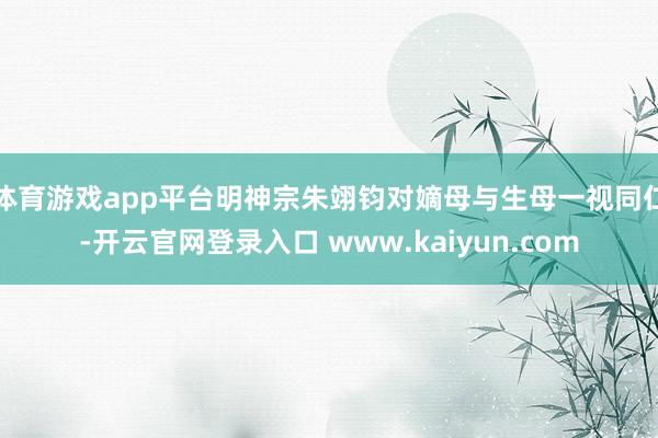 体育游戏app平台明神宗朱翊钧对嫡母与生母一视同仁-开云官网登录入口 www.kaiyun.com