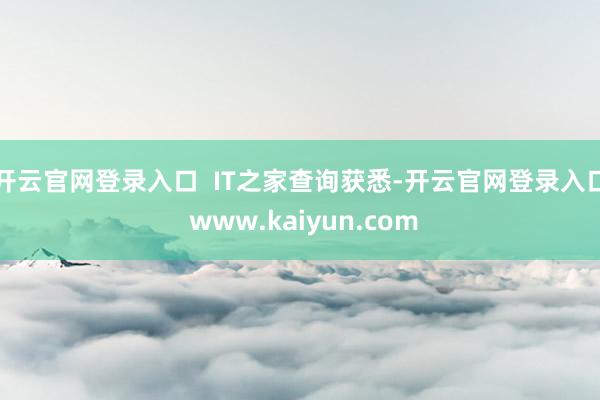 开云官网登录入口  IT之家查询获悉-开云官网登录入口 www.kaiyun.com