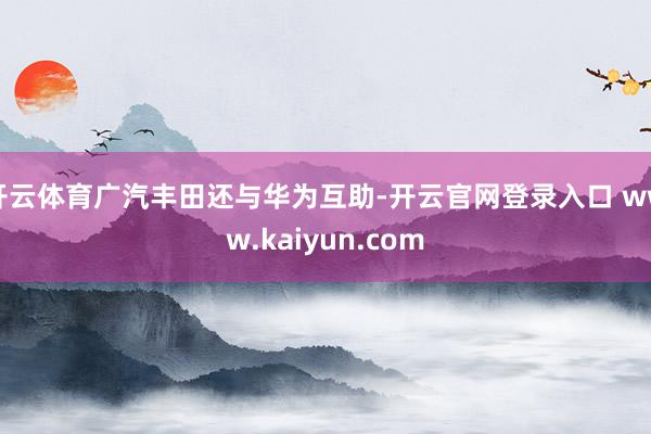 开云体育广汽丰田还与华为互助-开云官网登录入口 www.kaiyun.com