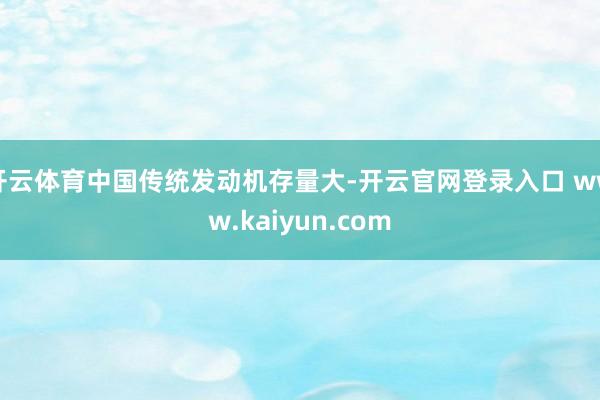 开云体育中国传统发动机存量大-开云官网登录入口 www.kaiyun.com