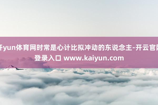 开yun体育网时常是心计比拟冲动的东说念主-开云官网登录入口 www.kaiyun.com