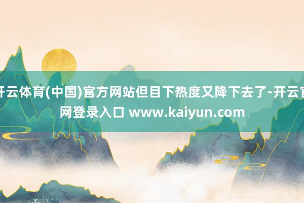 开云体育(中国)官方网站但目下热度又降下去了-开云官网登录入口 www.kaiyun.com