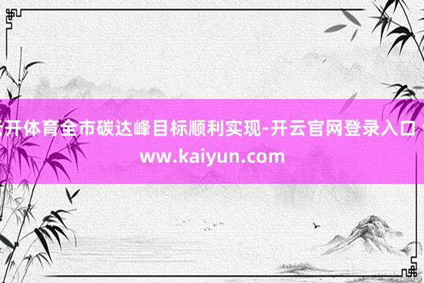 云开体育全市碳达峰目标顺利实现-开云官网登录入口 www.kaiyun.com