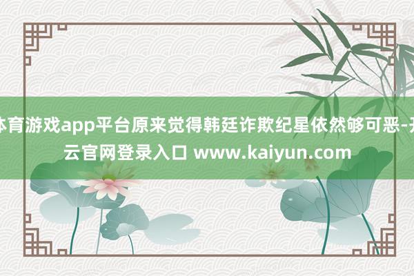 体育游戏app平台原来觉得韩廷诈欺纪星依然够可恶-开云官网登录入口 www.kaiyun.com