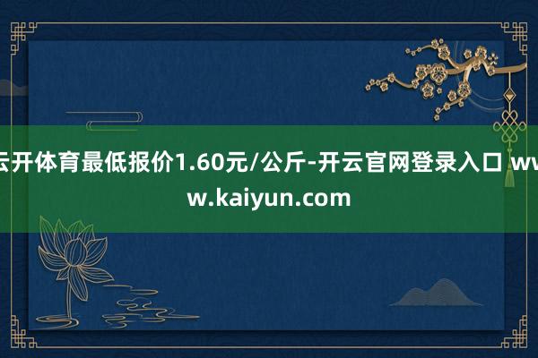 云开体育最低报价1.60元/公斤-开云官网登录入口 www.kaiyun.com