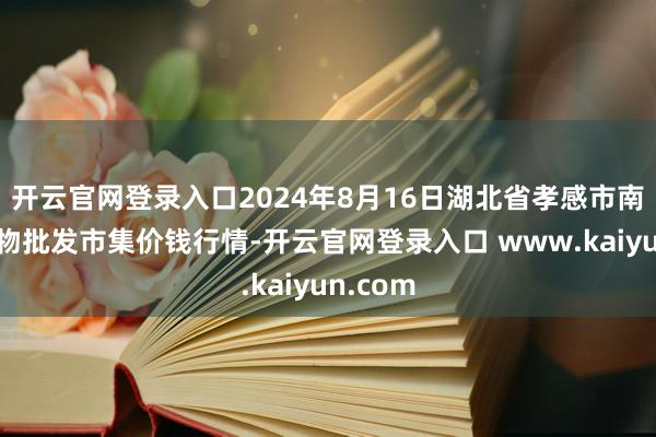 开云官网登录入口2024年8月16日湖北省孝感市南大农产物批发市集价钱行情-开云官网登录入口 www.kaiyun.com