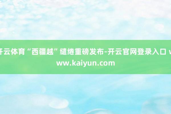 开云体育“西疆越”缱绻重磅发布-开云官网登录入口 www.kaiyun.com