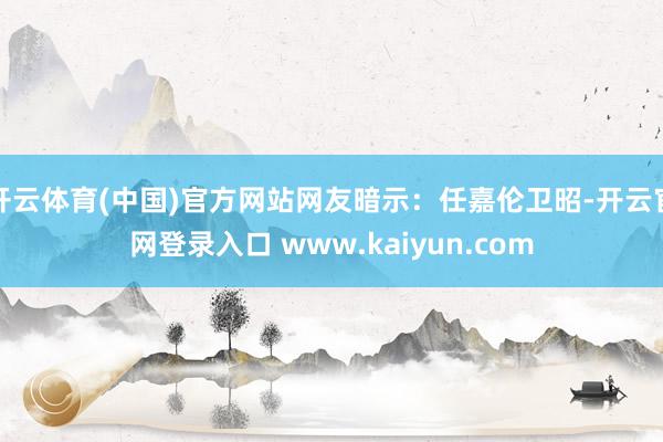 开云体育(中国)官方网站网友暗示：任嘉伦卫昭-开云官网登录入口 www.kaiyun.com