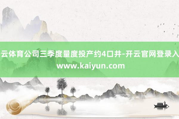 开云体育公司三季度量度投产约4口井-开云官网登录入口 www.kaiyun.com