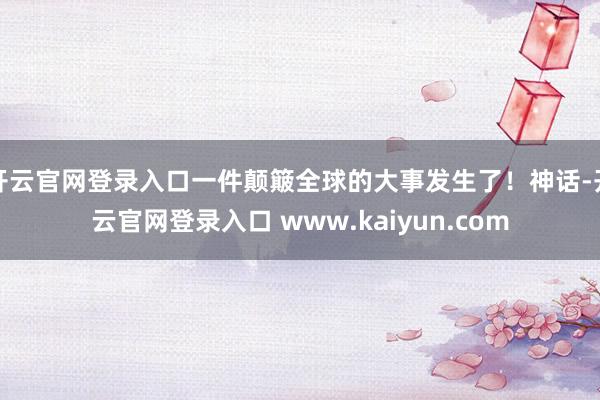 开云官网登录入口一件颠簸全球的大事发生了！神话-开云官网登录