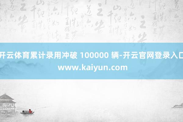 开云体育累计录用冲破 100000 辆-开云官网登录入口 www.kaiyun.com