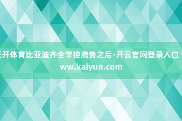 云开体育比亚迪齐全掌控腾势之后-开云官网登录入口 www.kaiyun.com