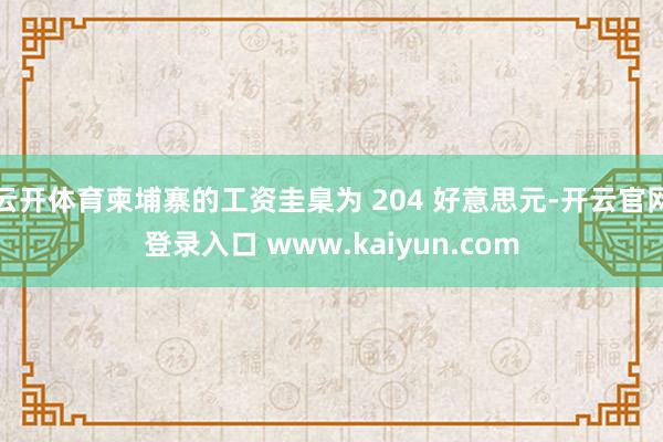 云开体育柬埔寨的工资圭臬为 204 好意思元-开云官网登录入口 www.kaiyun.com