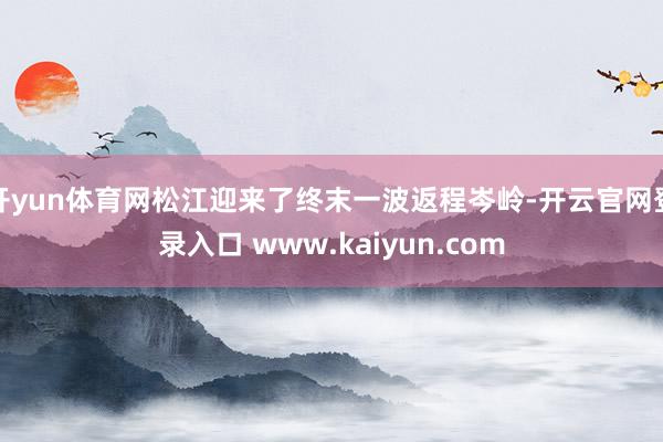 开yun体育网松江迎来了终末一波返程岑岭-开云官网登录入口 www.kaiyun.com