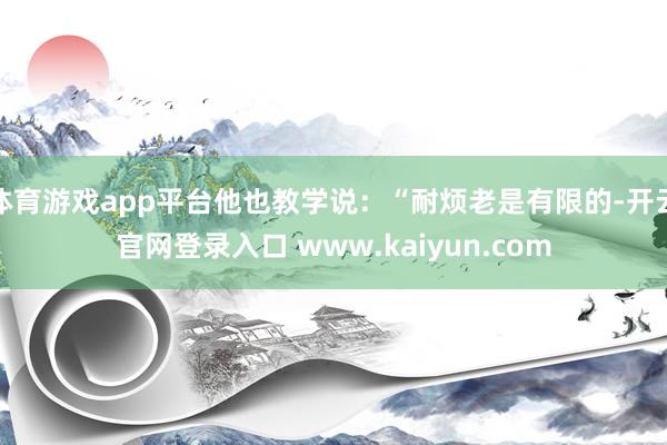 体育游戏app平台他也教学说：“耐烦老是有限的-开云官网登录入口 www.kaiyun.com