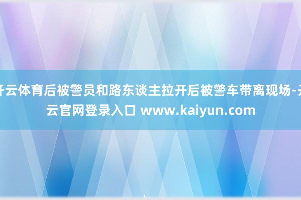 开云体育后被警员和路东谈主拉开后被警车带离现场-开云官网登录入口 www.kaiyun.com