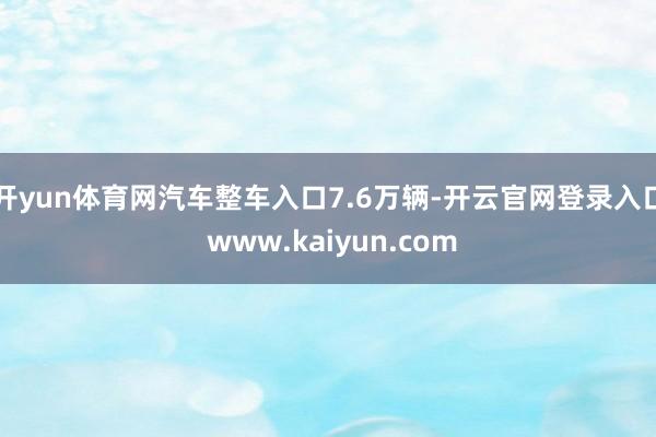 开yun体育网汽车整车入口7.6万辆-开云官网登录入口 www.kaiyun.com