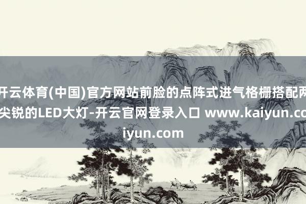 开云体育(中国)官方网站前脸的点阵式进气格栅搭配两侧尖锐的LED大灯-开云官网登录入口 www.kaiyun.com