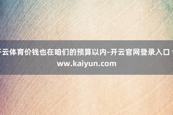 开云体育价钱也在咱们的预算以内-开云官网登录入口 www.kaiyun.com