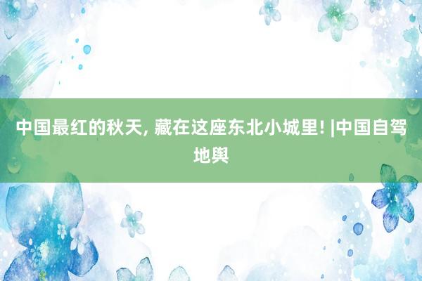 中国最红的秋天, 藏在这座东北小城里! |中国自驾地舆