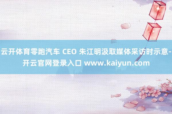 云开体育零跑汽车 CEO 朱江明汲取媒体采访时示意-开云官网