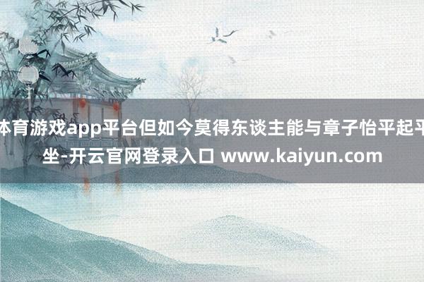 体育游戏app平台但如今莫得东谈主能与章子怡平起平坐-开云官