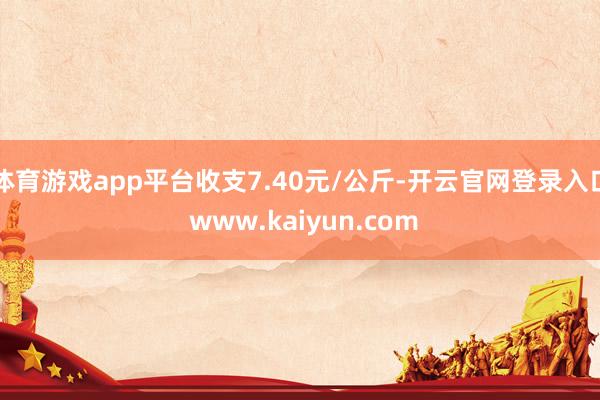 体育游戏app平台收支7.40元/公斤-开云官网登录入口 www.kaiyun.com