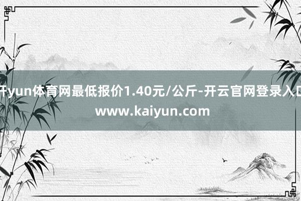 开yun体育网最低报价1.40元/公斤-开云官网登录入口 w