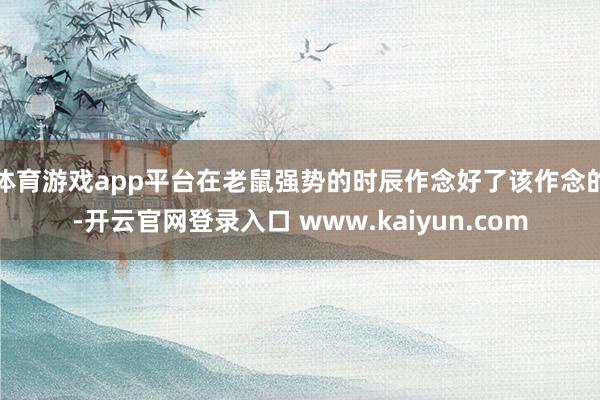 体育游戏app平台在老鼠强势的时辰作念好了该作念的-开云官网登录入口 www.kaiyun.com