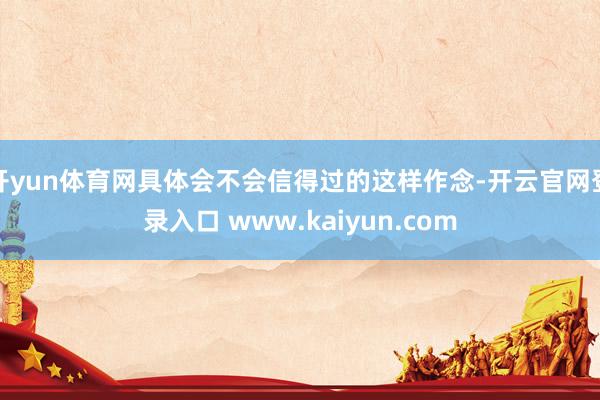 开yun体育网具体会不会信得过的这样作念-开云官网登录入口 www.kaiyun.com