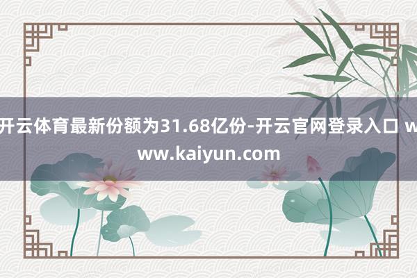 开云体育最新份额为31.68亿份-开云官网登录入口 www.kaiyun.com