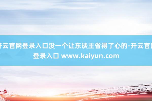 开云官网登录入口没一个让东谈主省得了心的-开云官网登录入口 