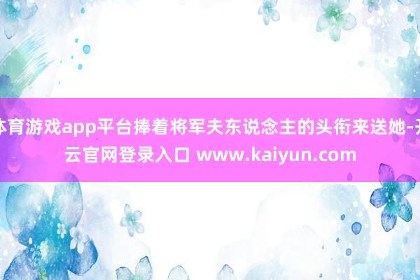 体育游戏app平台捧着将军夫东说念主的头衔来送她-开云官网登