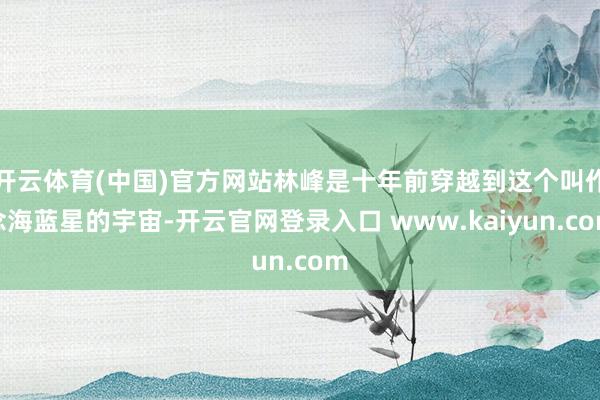 开云体育(中国)官方网站林峰是十年前穿越到这个叫作念海蓝星的