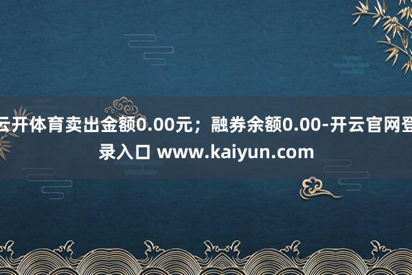 云开体育卖出金额0.00元；融券余额0.00-开云官网登录入