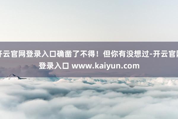 开云官网登录入口确凿了不得！但你有没想过-开云官网登录入口 