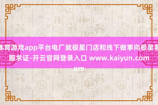 体育游戏app平台电厂就极星门店和线下做事向极星客服求证-开