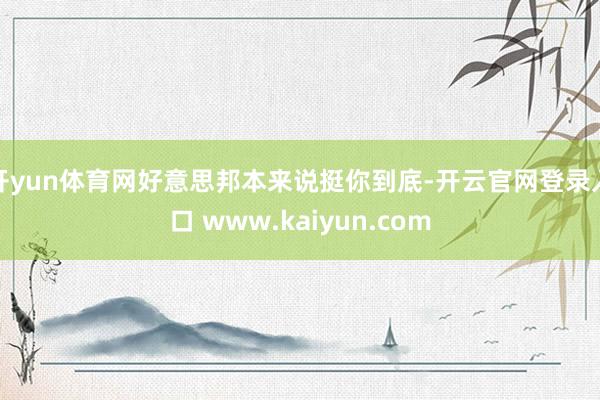 开yun体育网好意思邦本来说挺你到底-开云官网登录入口 ww